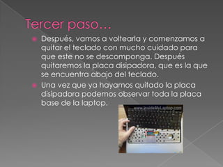  Después, vamos a voltearla y comenzamos a
quitar el teclado con mucho cuidado para
que este no se descomponga. Después
quitaremos la placa disipadora, que es la que
se encuentra abajo del teclado.
 Una vez que ya hayamos quitado la placa
disipadora podemos observar toda la placa
base de la laptop.
 