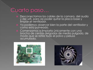  Desconectamos los cables de la camara, del audio
y del wifi, para asi poder quitar la placa base y
limpiar el ventilador.
 Ya podemos observar bien la parte del ventilador y
como esta polveado.
 Comenzamos a limpiarla únicamente con una
brocha de cerdas delgadas de media pulgada, de
modo que se retire todo el polvo y pelusa
acumulada.
 