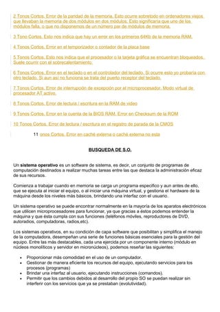 2 Tonos Cortos. Error de la paridad de la memoria. Esto ocurre sobretodo en ordenadores viejos
que llevaban la memoria de dos módulos en dos módulos. Esto significaría que uno de los
módulos falla, o que no disponemos de un número par de módulos de memoria.
3 Tono Cortos. Esto nos indica que hay un error en los primeros 64Kb de la memoria RAM.
4 Tonos Cortos. Error en el temporizador o contador de la placa base
5 Tonos Cortos. Esto nos indica que el procesador o la tarjeta gráfica se encuentran bloqueados.
Suele ocurrir con el sobrecalentamiento.
6 Tonos Cortos. Error en el teclado o en el controlador del teclado. Si ocurre esto yo probaría con
otro teclado. Si aun así no funciona se trata del puerto receptor del teclado.
7 Tonos Cortos. Error de interrupción de excepción por el microprocesador. Modo virtual de
procesador AT activo.
8 Tonos Cortos. Error de lectura / escritura en la RAM de video
9 Tonos Cortos. Error en la cuenta de la BIOS RAM. Error en Checksum de la ROM
10 Tonos Cortos. Error de lectura / escritura en el registro de parada de la CMOS
11 onos Cortos. Error en caché externa o caché externa no esta
BUSQUEDA DE S.O.
Un sistema operativo es un software de sistema, es decir, un conjunto de programas de
computación destinados a realizar muchas tareas entre las que destaca la administración eficaz
de sus recursos.
Comienza a trabajar cuando en memoria se carga un programa especifico y aun antes de ello,
que se ejecuta al iniciar el equipo, o al iniciar una máquina virtual, y gestiona el hardware de la
máquina desde los niveles más básicos, brindando una interfaz con el usuario.
Un sistema operativo se puede encontrar normalmente en la mayoría de los aparatos electrónicos
que utilicen microprocesadores para funcionar, ya que gracias a éstos podemos entender la
máquina y que ésta cumpla con sus funciones (teléfonos móviles, reproductores de DVD,
autoradios, computadoras, radios,etc).
Los sistemas operativos, en su condición de capa software que posibilitan y simplifica el manejo
de la computadora, desempeñan una serie de funciones básicas esenciales para la gestión del
equipo. Entre las más destacables, cada una ejercida por un componente interno (módulo en
núcleos monolíticos y servidor en micronúcleos), podemos reseñar las siguientes:
• Proporcionar más comodidad en el uso de un computador.
• Gestionar de manera eficiente los recursos del equipo, ejecutando servicios para los
procesos (programas)
• Brindar una interfaz al usuario, ejecutando instrucciones (comandos).
• Permitir que los cambios debidos al desarrollo del propio SO se puedan realizar sin
interferir con los servicios que ya se prestaban (evolutividad).
 