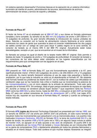 Un sistema operativo desempeña 5 funciones básicas en la operación de un sistema informático:
suministro de interfaz al usuario, administración de recursos, administración de archivos,
administración de tareas y servicio de soporte y utilidades.
LA MOTHERBOARD
Formato de Placa AT
El factor de forma AT es el empleado por el IBM AT INC y sus clones en formato sobremesa
completo y torre completo. Su tamaño es de 305 mm (12 pulgadas) de ancho x 297-330mm (11-
13 pulgadas) de profundo. Su gran tamaño dificultaba la introducción de nuevas unidades de
disco. Además su conector con la fuente de alimentación inducía fácilmente al error siendo
numerosos los casos de gente que quemaba la placa al conectar indebidamente los dos juegos
de cables (contar con un código de color para situar 4 cables negros en la zona central). El
conector de teclado es el mismo DIN 5 del IBM PC original. Actualmente están todas
descatalogadas, excepto un par, que se encuentran en el museo de la informática.
Es llamada así porque es igual al diseño de la tarjeta madre IBM AT original. Esto permite a
tarjetas de hasta 12 pulgadas de ancho y 13.8 pulgadas de profundidad. El conector de teclado y
los conectores de los slots deben estar colocados en los lugares especificados por los
requerimientos para que correspondan con los agujeros en el case.
Formato de Placa Baby AT
IBM presentó en 1985 el formato Baby AT, que era funcionalmente equivalente a la AT, pero
significativamente menor: 216mm (8,5 pulgadas) de ancho y de 254-330mm (10 a 13 pulgadas)
de profundo. Su menor tamaño favoreció entonces el uso de cajas más pequeñas y facilitó la
ampliación, por lo que toda la industria se volcó en él abandonando el formato AT. No obstante
este formato heredó los problemas de diseño del AT, con la multitud de cables que dificultaban la
ventilación (algo que se fue haciendo más crítico a medida que se incrementaba la potencia de
los microprocesadores) y con el micro alejado de la entrada de alimentación. Todo esto sería
resuelto por el formato ATX. Sin embargo, dado el gran parque existente de equipos en caja Baby
AT, durante un tiempo se vendieron placas Super Socket 7 (que soportaron tanto los Pentium
MMX como los AMD K6-2 y otros micros, hasta los 500 Mhz, e incluyeron el slot AGP) en formato
Baby AT pero con ambos conectores de fuente de alimentación (AT y ATX). Las cajas ATX,
incluso hoy día, soportan en sus ranuras el formato Baby AT, siempre y cuando se contenga la
tarjeta indicada.
Formato de Placa ATX
El formato ATX (siglas de Advanced Technology Extended') es presentado por Intel en 1995. con
un tamaño de 305mm (12") de ancho por 244mm (9,6") de profundo, en este nuevo formato se
resuelven todos los inconvenientes que perjudicaron a la ya mencionada placa. Los puertos más
habituales (impresora Centronics, RS-232 en formato DE-9, la toma de joystick/midi DA-15 y de
tarjeta de sonido, los puertos USB y RJ-45 (para red a 100) y en algunos casos incluso la salida
de monitor VGA, se agrupan en el lado opuesto a los slots de ampliación. El puerto DIN 5 de
teclado es sustituido por las tomas PS/2 de teclado y mouse (llamadas así por introducirlas IBM
en su gama de computadoras PS/2 y rápidamente adoptada por todos los grandes fabricantes) y
situados en el mismo bloque. Todo esto conlleva el que muchas tarjetas necesarias se integren
 