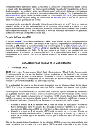 en la placa madre, abaratando costos y mejorando la ventilación. Inmediatamente detrás se sitúa
el zócalo o slot de procesador y las fijaciones del ventilador (que al estar más próxima a la fuente
de alimentación y su ventilador, actúa más eficientemente), justo al lado de la nueva conexión de
fuente de alimentación (que elimina el quemado accidental de la placa). Tras él vienen los slots
de memoria RAM y justo detrás los conectores de las controladoras IDE, SCSI (principalmente en
servidores y placas de gama alta) y de controladora de disquete, justo al lado de las bahías de
disco de la caja (lo que reduce los cables)
La nueva fuente, además del interruptor físico de corriente como en la AT, tiene un modo de
apagado similar al de los electrodomésticos de consumo, alimentando a la placa con una
pequeña corriente que permite que responda a eventos (como una señal por la red o un mando a
distancia) encendiéndose o, si se ha habilitado el modo de hibernado heredado de los portátiles,
restablecer el trabajo en el punto donde se dejó.
Formato de Placa microATX
El formato microATX (también conocida como µATX) es un formato de placa base pequeño con
un tamaño máximo de 244 mm x 244 mm (9,6 x 9,6 pulgadas) empleada principalmente en cajas
tipo cubo y SFF. Debido a sus dimensiones sólo tiene sitio para 1 ó 2 slots PCI y/o AGP, por lo
que suelen incorporar puertos FireWire y USB 2 en abundancia (para permitir conectar unidades
externas y regrabadoras de DVD). Es la más moderna de todas y sus prestaciones son
impresionantes. Al comienzo de la comercialización de la placa daba fallos (bugs) al conectar
componentes a los puertos USB, aunque esto se solucionó de manera efectiva en posteriores
modelos.
CARACTERISTICAS BASICAS DE LA MOTHERBOARD
• Tecnología CMOS
CMOS (del inglés Complementary Metal Oxide Semiconductor, "Metal Óxido Semiconductor
Complementario") es una de las familias lógicas empleadas en la fabricación de circuitos
integrados (chips). Su principal característica consiste en la utilización conjunta de transistores de
tipo pMOS y tipo nMOS configurados de tal forma que, en estado de reposo, el consumo de
energía es únicamente el debido a las corrientes parásitas.
En la actualidad, la mayoría de los circuitos integrados que se fabrican utilizan la tecnología
CMOS. Esto incluye microprocesadores, memorias, DSPs y muchos otros tipos de chips digitales.
== Principio de funcionamiento En un circuito CMOS, la función lógica a sintetizar se implementa
por duplicado mediante dos circuitos: uno basado exclusivamente en transistores pMOS (circuito
de pull-up), y otro basado exclusivamente en transistores nMOS (circuito de pull-down). El circuito
pMOS es empleado para propagar el valor binario 1 (pull-up), y el circuito nMOS para propagar el
valor binario 0 (pull-down). Véase la figura. Representa una puerta lógica NOT o inversor.
• Cuando la entrada es 1, el transistor nMOS está en estado de conducción. Al estar su
fuente conectada a tierra (0), el valor 0 se propaga al drenador y por tanto a la salida de la
puerta lógica. El transistor pMOS, por el contrario, está en estado de no conducción
• Cuando la entrada es 0, el transistor pMOS está en estado de conducción. Al estar su
fuente conectada a la alimentación (1), el valor 1 se propaga al drenador y por tanto a la
salida de la puerta lógica. El transistor nMOS, por el contrario, está en estado de no
conducción.
Otra de las características importantes de los circuitos CMOS es que son regenerativos: una
señal degradada que acometa una puerta lógica CMOS se verá restaurada a su valor lógico
 