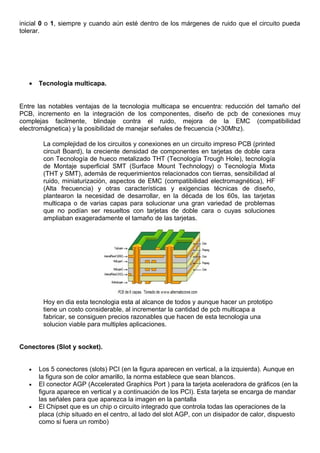 inicial 0 o 1, siempre y cuando aún esté dentro de los márgenes de ruido que el circuito pueda
tolerar.
• Tecnología multicapa.
Entre las notables ventajas de la tecnologia multicapa se encuentra: reducción del tamaño del
PCB, incremento en la integración de los componentes, diseño de pcb de conexiones muy
complejas facilmente, blindaje contra el ruido, mejora de la EMC (compatibilidad
electromágnetica) y la posibilidad de manejar señales de frecuencia (>30Mhz).
La complejidad de los circuitos y conexiones en un circuito impreso PCB (printed
circuit Board), la creciente densidad de componentes en tarjetas de doble cara
con Tecnología de hueco metalizado THT (Tecnología Trough Hole), tecnología
de Montaje superficial SMT (Surface Mount Technology) o Tecnología Mixta
(THT y SMT), además de requerimientos relacionados con tierras, sensibilidad al
ruido, miniaturización, aspectos de EMC (compatibilidad electromagnética), HF
(Alta frecuencia) y otras características y exigencias técnicas de diseño,
plantearon la necesidad de desarrollar, en la década de los 60s, las tarjetas
multicapa o de varias capas para solucionar una gran variedad de problemas
que no podían ser resueltos con tarjetas de doble cara o cuyas soluciones
ampliaban exageradamente el tamaño de las tarjetas.
Hoy en dia esta tecnologia esta al alcance de todos y aunque hacer un prototipo
tiene un costo considerable, al incrementar la cantidad de pcb multicapa a
fabricar, se consiguen precios razonables que hacen de esta tecnologia una
solucion viable para multiples aplicaciones.
Conectores (Slot y socket).
• Los 5 conectores (slots) PCI (en la figura aparecen en vertical, a la izquierda). Aunque en
la figura son de color amarillo, la norma establece que sean blancos.
• El conector AGP (Accelerated Graphics Port ) para la tarjeta aceleradora de gráficos (en la
figura aparece en vertical y a continuación de los PCI). Esta tarjeta se encarga de mandar
las señales para que aparezca la imagen en la pantalla
• El Chipset que es un chip o circuito integrado que controla todas las operaciones de la
placa (chip situado en el centro, al lado del slot AGP, con un disipador de calor, dispuesto
como si fuera un rombo)
 