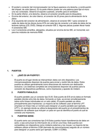 • El socket o conector del microprocesador (en la figura aparece a la derecha, a continuación
del chipset, de color blanco). En la parte inferior puede ver una palanca para fijar el micro
una vez conectado. Observe el soporte cuadrado, amarillo para el ventilador.
• En la parte inferior, a la derecha, observe el conector amarillo para la disquetera.
• Encima del anterior, de color blanco, el conector de 20 pines para la alimentación de la
placa
• A la izquierda del conector de alimentación, observe el conector IDE 1 para conectar el
cable de datos de los discos duros ATA con este tipo de conector y el cable de datos de los
lectores ópticos (CD, DVD). Debajo el conector IDE 2. Algunas placas pueden llevar hasta
4 conectores IDE
• Los 4 conectores amarillos, alargados, situados por encima de los IDE, en horizontal, son
para los módulos de memoria RAM.
1. PUERTOS
1. ¿QUÉ ES UN PUERTO?:
El puerto es el lugar donde se intercambian datos con otro dispositivo. Los
microprocesadores disponen de puertos para enviar y recibir bits de datos. Estos
puertos se utilizan generalmente como direcciones de memoria con dedicación
exclusiva. Los sistemas completos de computadoras disponen de puertos para la
conexión de dispositivos periféricos, como impresoras y aparato de módem.
2. PUERTO PARALELO:
El puerto paralelo usa un conector tipo D-25. Este puerto de E/S envía datos en formato
paralelo (donde ocho bits de datos, formando un byte, se envían simultáneamente
sobre ocho líneas individuales en un solo cable). El puerto paralelo se utiliza
principalmente para impresoras. La mayoría de los software usan el término LPT
(impresor en línea) más un número para designar un puerto paralelo (por ejemplo,
LPT1). Un ejemplo donde se utiliza la designación del puerto en el procedimientos de
instalación de software que incluyen un paso en que se identifica el puerto al cual se
conecta una impresora.
3. PUERTOS SERIE:
El puerto serie usa conectores tipo D-9.Estos puertos hacen transferencia de datos en
serie; o sea comunican la información de un bit en una línea. Este puertos son
compatibles con dispositivos como módems externos y los mouse. La mayoría de los
software utilizan el término COM (derivado de comunicaciones) seguido de un número
para designar un puerto serie (por ejemplo, COM1 ó COM2).
 