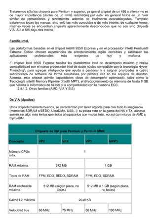 Trataremos sólo los chipsets para Pentium y superior, ya que el chipset de un 486 o inferior no es
de mayor importancia (dentro de un límite razonable) por estar en general todos en un nivel
similar de prestaciones y rendimiento, además de totalmente descatalogados. Tampoco
trataremos todas las marcas, sino sólo las más conocidas o de más interés; de cualquier forma,
muchas veces se encuentran chipsets aparentemente desconocidos que no son sino chipsets
VIA, ALI o SIS bajo otra marca.
Familia intel.
Las plataformas basadas en el chipset Intel® 955X Express y en el procesador Intel® Pentium®
Extreme Edition ofrecen experiencias de entretenimiento digital increíbles y satisfacen las
aplicaciones profesionales más exigentes de hoy y mañana.
El chipset Intel 955X Express habilita las plataformas Intel de desempeño máximo y ofrece
compatibilidad con el nuevo procesador Intel de doble núcleo compatible con la tecnología Hyper-
Threading†
, para agregar inteligencia que ayuda a gestionar y a asignar prioridades a cuatro
subprocesos de software de forma simultánea por primera vez en los equipos de desktop.
Además, este chipset admite capacidades clave de desempeño optimizado, tales como la
Tecnología Intel® Memory Pipeline (Intel® MPT), el direccionamiento de memoria de hasta 8 GB
que habilita la informática de 64 bits y la compatibilidad con la memoria ECC.
2.4.1.2. Otras familias (AMD, VIA Y SIS)
De VIA (Apollos)
Unos chipsets bastante buenos, se caracterizan por tener soporte para casi todo lo imaginable
(memorias SDRAM o BEDO, UltraDMA, USB...); su pelea está en la gama del HX o TX, aunque
suelen ser algo más lentos que éstos al equiparlos con micros Intel, no así con micros de AMD o
Cyrix-IBM.
Chipsets de VIA para Pentium y Pentium MMX
Concepto VP2 VPX VP3 MVP3
Número CPUs
máx.
1
RAM máxima 512 MB 1 GB
Tipos de RAM FPM, EDO, BEDO, SDRAM FPM, EDO, SDRAM
RAM cacheable
máxima
512 MB (según placa, no
todas)
512 MB ó 1 GB (según placa,
no todas)
Caché L2 máxima 2048 KB
Velocidad bus 66 MHz 75 MHz 66 MHz 100 MHz
 