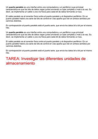 Un puerto paralelo es una interfaz entre una computadora y un periférico cuya principal
característica es que los bits de datos viajan juntos enviando un byte completo o más a la vez. Es
decir, se implementa un cable o una vía física para cada bit de datos formando un bus.
El cable paralelo es el conector físico entre el puerto paralelo y el dispositivo periférico. En un
puerto paralelo habrá una serie de bits de control en vías aparte que irán en ambos sentidos por
caminos distintos.
En contraposición al puerto paralelo está el puerto serie, que envía los datos bit a bit por el mismo
hilo.
Un puerto paralelo es una interfaz entre una computadora y un periférico cuya principal
característica es que los bits de datos viajan juntos enviando un byte completo o más a la vez. Es
decir, se implementa un cable o una vía física para cada bit de datos formando un bus.
El cable paralelo es el conector físico entre el puerto paralelo y el dispositivo periférico. En un
puerto paralelo habrá una serie de bits de control en vías aparte que irán en ambos sentidos por
caminos distintos.
En contraposición al puerto paralelo está el puerto serie, que envía los datos bit a bit por el mismo
hilo.
TAREA: Investigar las diferentes unidades de
almacenamiento
 