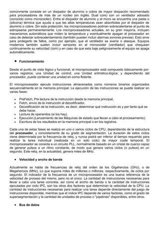 comúnmente consiste en un disipador de aluminio o cobre de mayor disipación recomendado
para procesadores de más de un núcleo (en inglés. Dual core) con un ventilador adosado
(conocido como microcooler). Entre el disipador de aluminio y el micro se encuentra una pasta o
(silicona) térmica que ayuda a que las altas temperaturas sean absorbidas por el disipador de
aluminio o cobre. Sin esta protección, los microprocesadores podrían sobrecalentarse al punto de
estropearse permanentemente. Los microprocesadores actuales, en su gran mayoría, incluyen
mecanismos automáticos que miden la temperatura y eventualmente apagan el procesador en
caso de detectar sobrecalentamiento (también pueden incluir alarmas sonoras previas). Esto sirve
para protegerlo de fallos, como por ejemplo, que el ventilador se averíe o atasque. Equipos
modernos también suelen incluir sensores en el microcooler (ventilador) que chequean
continuamente su velocidad (rpm) y en caso de que esta baje peligrosamente el equipo se apaga
automáticamente.
• Funcionamiento
Desde el punto de vista lógico y funcional, el microprocesador está compuesto básicamente por:
varios registros; una Unidad de control, una Unidad aritmético-lógica; y dependiendo del
procesador, puede contener una unidad en coma flotante.
El microprocesador ejecuta instrucciones almacenadas como números binarios organizados
secuencialmente en la memoria principal. La ejecución de las instrucciones se puede realizar en
varias fases:
• PreFetch, Pre lectura de la instrucción desde la memoria principal,
• Fetch, envío de la instrucción al decodificador,
• Decodificación de la instrucción, es decir, determinar qué instrucción es y por tanto qué se
debe hacer,
• Lectura de operandos (si los hay),
• Ejecución,(Lanzamiento de las Máquinas de estado que llevan a cabo el procesamiento).
• Escritura de los resultados en la memoria principal o en los registros.
Cada una de estas fases se realiza en uno o varios ciclos de CPU, dependiendo de la estructura
del procesador, y concretamente de su grado de segmentación. La duración de estos ciclos
viene determinada por la frecuencia de reloj, y nunca podrá ser inferior al tiempo requerido para
realizar la tarea individual (realizada en un solo ciclo) de mayor coste temporal. El
microprocesador se conecta a un circuito PLL, normalmente basado en un cristal de cuarzo capaz
de generar pulsos a un ritmo constante, de modo que genera varios ciclos (o pulsos) en un
segundo. Este reloj, en la actualidad, genera miles de MHz.
• Velocidad y ancho de banda
Actualmente se habla de frecuencias de reloj del orden de los Gigahercios (GHz), o de
Megahercios (MHz). Lo que supone miles de millones o millones, respectivamente, de ciclos por
segundo. El indicador de la frecuencia de un microprocesador es una buena referencia de la
velocidad de proceso del mismo, pero no el único. La cantidad de instrucciones necesarias para
llevar a cabo una tarea concreta, así como el ancho de banda o la cantidad de instrucciones
ejecutadas por ciclo IPC, son los otros dos factores que determinan la velocidad de la CPU. La
cantidad de instrucciones necesarias para realizar una tarea depende directamente del juego de
instrucciones disponible, mientras que el índice IPC depende de varios factores, como el grado de
supersegmentación y la cantidad de unidades de proceso o "pipelines" disponibles, entre otros.
• Bus de datos
 