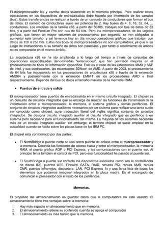 El microprocesador lee y escribe datos solamente en la memoria principal. Para realizar estas
operaciones en los dispositivos de entrada/salida debe hacerlo por intermedio de los canales
(bus). Estas transferencias se realizan a través de un conjunto de conductores que forman el bus
de datos. El número de conductores suele ser potencia de 2. Hay buses de 4, 8, 16, 32, 64, ...
conductores. Los modelos de la familia x86, a partir del 80386, trabajan con bus de datos de 32
bits, y a partir del Pentium Pro con bus de 64 bits. Pero los microprocesadores de las tarjetas
gráficas, que tienen un mayor volumen de procesamiento por segundo, se ven obligados a
aumentar este tamaño, y así tenemos hoy en día microprocesadores gráficos que trabajan con
datos de 128 ó 256 bits. Estos dos tipos de microprocesadores no son comparables, ya que ni su
juego de instrucciones ni su tamaño de datos son parecidos y por tanto el rendimiento de ambos
no es comparable en el mismo ámbito.
La arquitectura x86 se ha ido ampliando a lo largo del tiempo a través de conjuntos de
operaciones especializadas denominadas "extensiones", que han permitido mejoras en el
procesamiento de tipos de información específica. Este es el caso de las extensiones MMX y SSE
de Intel, y sus contrapartes, las extensiones 3DNow! de AMD. A partir de 2003, el procesamiento
de 64 bits fue incorporado en los procesadores de arquitectura x86 a través de la extensión
AMD64 y posteriormente con la extensión EM64T en los procesadores AMD e Intel
respectivamente. Depende del bus de datos el tamaño máximo de la memoria RAM.
• Puertos de entrada y salida
El microprocesador tiene puertos de entrada/salida en el mismo circuito integrado. El chipset es
un conjunto de circuitos integrados que se encarga de realizar las funciones de transmisión de la
información entre el microprocesador, la memoria, el sistema gráfico y demás periféricos. El
conjunto de circuitos integrados auxiliares necesarios por un sistema para realizar una tarea suele
ser conocido como chipset, cuya traducción literal del inglés significa conjunto de circuitos
integrados. Se designa circuito integrado auxiliar al circuito integrado que es periférico a un
sistema pero necesario para el funcionamiento del mismo. La mayoría de los sistemas necesitan
más de un circuito integrado auxiliar; sin embargo, el término chipset se suele emplear en la
actualidad cuando se habla sobre las placas base de los IBM PC.
El chipset esta conformado por dos partes:
• El NorthBridge o puente norte se usa como puente de enlace entre el microprocesador y
la memoria. Controla las funciones de acceso hacia y entre el microprocesador, la memoria
RAM, el puerto gráfico AGP o PCI Express, y las comunicaciones con el puente sur. Al
principio tenía también el control de PCI, pero esa funcionalidad ha pasado al puente sur.
• El SouthBridge o puente sur controla los dispositivos asociados como son la controladora
de discos IDE, puertos USB, Firewire, SATA, RAID, ranuras PCI, ranura AMR, ranura
CNR, puertos infrarrojos, disquetera, LAN, PCI Express 1x y una larga lista de todos los
elementos que podamos imaginar integrados en la placa madre. Es el encargado de
comunicar el procesador con el resto de los periféricos.
Memorias.
El propósito del almacenamiento es guardar datos que la computadora no esté usando. El
almacenamiento tiene tres ventajas sobre la memoria:
1. Hay más espacio en almacenamiento que en memoria.
2. El almacenamiento retiene su contenido cuando se apaga el computador
3. El almacenamiento es más barato que la memoria.
 