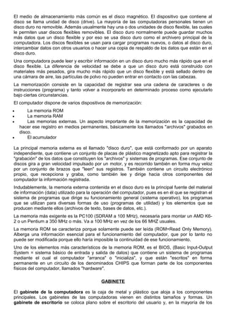 El medio de almacenamiento más común es el disco magnético. El dispositivo que contiene al
disco se llama unidad de disco (drive). La mayoría de las computadoras personales tienen un
disco duro no removible. Además usualmente hay una o dos unidades de disco flexible, las cuales
le permiten usar discos flexibles removibles. El disco duro normalmente puede guardar muchos
más datos que un disco flexible y por eso se usa disco duro como el archivero principal de la
computadora. Los discos flexibles se usan para cargar programas nuevos, o datos al disco duro,
intercambiar datos con otros usuarios o hacer una copia de respaldo de los datos que están en el
disco duro.
Una computadora puede leer y escribir información en un disco duro mucho más rápido que en el
disco flexible. La diferencia de velocidad se debe a que un disco duro está construido con
materiales más pesados, gira mucho más rápido que un disco flexible y está sellado dentro de
una cámara de aire, las partículas de polvo no pueden entrar en contacto con las cabezas.
La memorización consiste en la capacidad de registrar sea una cadena de caracteres o de
instrucciones (programa) y tanto volver a incorporarlo en determinado proceso como ejecutarlo
bajo ciertas circunstancias.
El computador dispone de varios dispositivos de memorización:
• La memoria ROM
• La memoria RAM
• Las memorias externas. Un aspecto importante de la memorización es la capacidad de
hacer ese registro en medios permanentes, básicamente los llamados "archivos" grabados en
disco.
• El acumulador
La principal memoria externa es el llamado "disco duro", que está conformado por un aparato
independiente, que contiene un conjunto de placas de plástico magnetizado apto para registrar la
"grabación" de los datos que constituyen los "archivos" y sistemas de programas. Ese conjunto de
discos gira a gran velocidad impulsado por un motor, y es recorrido también en forma muy veloz
por un conjunto de brazos que "leen" sus registros. También contiene un circuito electrónico
propio, que recepciona y graba, como también lee y dirige hacia otros componentes del
computador la información registrada.
Indudablemente, la memoria externa contenida en el disco duro es la principal fuente del material
de información (data) utilizado para la operación del computador, pues es en él que se registran el
sistema de programas que dirige su funcionamiento general (sistema operativo), los programas
que se utilizan para diversas formas de uso (programas de utilidad) y los elementos que se
producen mediante ellos (archivos de texto, bases de datos, etc.).
La memoria más exigente es la PC100 (SDRAM a 100 MHz), necesaria para montar un AMD K6-
2 o un Pentium a 350 MHz o más. Va a 100 MHz en vez de los 66 MHZ usuales.
La memoria ROM se caracteriza porque solamente puede ser leída (ROM=Read Only Memory).
Alberga una información esencial para el funcionamiento del computador, que por lo tanto no
puede ser modificada porque ello haría imposible la continuidad de ese funcionamiento.
Uno de los elementos más característicos de la memoria ROM, es el BIOS, (Basic Input-Output
System = sistema básico de entrada y salida de datos) que contiene un sistema de programas
mediante el cual el computador "arranca" o "inicializa", y que están "escritos" en forma
permanente en un circuito de los denominados CHIPS que forman parte de los componentes
físicos del computador, llamados "hardware".
GABINETE
El gabinete de la computadora es la caja de metal y plástico que aloja a los componentes
principales. Los gabinetes de las computadoras vienen en distintos tamaños y formas. Un
gabinete de escritorio se coloca plano sobre el escritorio del usuario y, en la mayoría de los
 