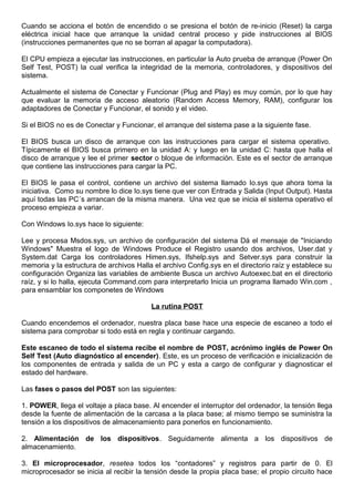 Cuando se acciona el botón de encendido o se presiona el botón de re-inicio (Reset) la carga
eléctrica inicial hace que arranque la unidad central proceso y pide instrucciones al BIOS
(instrucciones permanentes que no se borran al apagar la computadora).
El CPU empieza a ejecutar las instrucciones, en particular la Auto prueba de arranque (Power On
Self Test, POST) la cual verifica la integridad de la memoria, controladores, y dispositivos del
sistema.
Actualmente el sistema de Conectar y Funcionar (Plug and Play) es muy común, por lo que hay
que evaluar la memoria de acceso aleatorio (Random Access Memory, RAM), configurar los
adaptadores de Conectar y Funcionar, el sonido y el video.
Si el BIOS no es de Conectar y Funcionar, el arranque del sistema pase a la siguiente fase.
El BIOS busca un disco de arranque con las instrucciones para cargar el sistema operativo.
Típicamente el BIOS busca primero en la unidad A: y luego en la unidad C: hasta que halla el
disco de arranque y lee el primer sector o bloque de información. Este es el sector de arranque
que contiene las instrucciones para cargar la PC.
El BIOS le pasa el control, contiene un archivo del sistema llamado Io.sys que ahora toma la
iniciativa. Como su nombre lo dice Io.sys tiene que ver con Entrada y Salida (Input Output). Hasta
aquí todas las PC´s arrancan de la misma manera. Una vez que se inicia el sistema operativo el
proceso empieza a variar.
Con Windows Io.sys hace lo siguiente:
Lee y procesa Msdos.sys, un archivo de configuración del sistema Dá el mensaje de "Iniciando
Windows" Muestra el logo de Windows Produce el Registro usando dos archivos, User.dat y
System.dat Carga los controladores Himen.sys, Ifshelp.sys and Setver.sys para construir la
memoria y la estructura de archivos Halla el archivo Config.sys en el directorio raíz y establece su
configuración Organiza las variables de ambiente Busca un archivo Autoexec.bat en el directorio
raíz, y si lo halla, ejecuta Command.com para interpretarlo Inicia un programa llamado Win.com ,
para ensamblar los componetes de Windows
La rutina POST
Cuando encendemos el ordenador, nuestra placa base hace una especie de escaneo a todo el
sistema para comprobar si todo está en regla y continuar cargando.
Este escaneo de todo el sistema recibe el nombre de POST, acrónimo inglés de Power On
Self Test (Auto diagnóstico al encender). Este, es un proceso de verificación e inicialización de
los componentes de entrada y salida de un PC y esta a cargo de configurar y diagnosticar el
estado del hardware.
Las fases o pasos del POST son las siguientes:
1. POWER, llega el voltaje a placa base. Al encender el interruptor del ordenador, la tensión llega
desde la fuente de alimentación de la carcasa a la placa base; al mismo tiempo se suministra la
tensión a los dispositivos de almacenamiento para ponerlos en funcionamiento.
2. Alimentación de los dispositivos. Seguidamente alimenta a los dispositivos de
almacenamiento.
3. El microprocesador, resetea todos los “contadores” y registros para partir de 0. El
microprocesador se inicia al recibir la tensión desde la propia placa base; el propio circuito hace
 