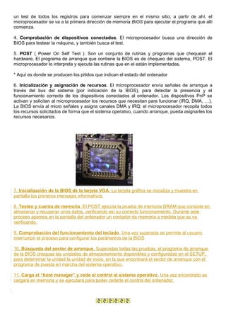 un test de todos los registros para comenzar siempre en el mismo sitio; a partir de ahí, el
microprocesador se va a la primera dirección de memoria BIOS para ejecutar el programa que allí
comienza.
4. Comprobación de dispositivos conectados. El microprocesador busca una dirección de
BIOS para testear la máquina, y también busca el test.
5. POST ( Power On Self Test ). Son un conjunto de rutinas y programas que chequean el
hardware. El programa de arranque que contiene la BIOS es de chequeo del sistema, POST. El
microprocesador lo interpreta y ejecuta las rutinas que en el están implementadas.
* Aquí es donde se producen los pitidos que indican el estado del ordenador
6. Inicialización y asignación de recursos. El microprocesador envía señales de arranque a
través del bus del sistema (por indicación de la BIOS), para detectar la presencia y el
funcionamiento correcto de los dispositivos conectados al ordenador. Los dispositivos PnP se
activan y solicitan al microprocesador los recursos que necesitan para funcionar (IRQ, DMA, …).
La BIOS envía al micro señales y asigna canales DMA y IRQ; el microprocesador recopila todos
los recursos solicitados de forma que el sistema operativo, cuando arranque, pueda asignarles los
recursos necesarios.
7. Inicialización de la BIOS de la tarjeta VGA. La tarjeta gráfica se inicializa y muestra en
pantalla los primeros mensajes informativos
8. Testeo y cuenta de memoria. El POST ejecuta la prueba de memoria DRAM que consiste en
almacenar y recuperar unos datos, verificando así su correcto funcionamiento. Durante este
proceso aparece en la pantalla del ordenador un contador de memoria a medida que se va
verificando.
9. Comprobación del funcionamiento del teclado. Una vez superada se permite al usuario
interrumpir el proceso para configurar los parámetros de la BIOS
10. Búsqueda del sector de arranque. Superadas todas las pruebas, el programa de arranque
de la BIOS chequea las unidades de almacenamiento disponibles y configuradas en el SETUP,
para determinar la unidad la unidad de inicio, en la que encontrará el sector de arranque con el
programa de puesta en marcha del sistema operativo.
11. Carga el “boot manager” y cede el control al sistema operativo. Una vez encontrado se
cargará en memoria y se ejecutará para poder cederle el control del ordenador.
 