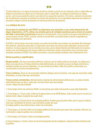 Si todo está bien, se sigue el proceso de forma similar a como se ha indicado; pero si algo falla se
detiene el proceso en algún se ha indicado; pero si algo falla, se detiene el proceso en algún
punto, con lo que podemos tener una idea de la causa de la avería. Por tanto, conocer el proceso
de inicialización ayudará a localizar la fuente del problema. En el apartado siguiente se explica el
proceso a seguir cuando el equipo no funciona como es de esperar.
Los códigos de error
Si durante la realización del POST se detectara una anomalia o una mala disposición de
algún dispositivo, el PC utiliza una amplia gama de señales acústicas para avisar al usuario
del fallo o anomalia encontrada durante la inicialización. Por lo tanto es de gran importancia el
conocimiento de los POST cuando vamos a comprobar una placa base nuevas o agregamos
algún hardware por ejemplos.
El POST, por lo tanto envía al usuario una serie de sonidos que indican el resultado del chequeo
del sistema, utilizando para ello un dispositivo que rara vez puede estar afectado, la bocina del
sistema. Aunque algunos de los sonidos de aviso varían dependiendo del fabricante de la placa,
existe una normalización por la que podemos relacionar ciertas anomalias muy comunes que
sucedan durante el POST con fallos concretos. Los principales códigos más importantes son:
Señal acustica y significados
Ningún pitido. No hay suministro eléctrico (vamos que el cable está sin enchufar, el cable en sí
falla, o la caja de su ministro eléctrico está deteriorada, la cuestión es que no llega corriente) o
también puede ser que el “Speaker”, lo que emite los pitidos, falle (lo podréis comprobar si a
continuación funciona correctamente).
Tono continuo. Error en el suministro eléctrico (llega mal la corriente, o la caja de suministro esta
fastidiada, no hay más que cambiarla).
Tonos cortos constantes. Alimentación o fuente de alimentación defectuosa. La placa madre
está defectuosa, es decir, está rota, es de lo peor que nos puede
ocurrir. Alguna tecla pulsada
1 Tono largo. Error de memoria RAM, lo normal es que esté mal puesta o que esté fastidiada
1 Tono largo y 1 Tono corto. Fallo en la placa base en la ROM Basic. Esto suele ocurrir mucho en
placas base viejas, la gente las suele tirar.
1 Tono largo y 2 Cortos Error en la tarjeta gráfica. Puede que el puerto falle, por lo que no habría
más que cambiarla de puerto, pero también puede ser que
la tarjeta gráfica sea defectuosa o este mal insertada
1 Tono largo y 3 Cortos Fallo en la tarjeta gráfica EGA (puede que este mal insertada. Monitor no
conectado o alguna patilla mal conectada
1 Tono largo y X Cortos. Fallo en la tarjeta gráfica
2 Tonos largos y 1 Corto. Error en la sincronización de las imágenes. Seguramente problema de
la gráfica
 