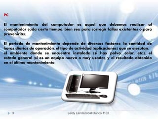 PC
El mantenimiento del computador es aquel que debemos realizar al
computador cada cierto tiempo, bien sea para corregir fallas existentes o para
prevenirlas.
El periodo de mantenimiento depende de diversos factores: la cantidad de
horas diarias de operación, el tipo de actividad (aplicaciones) que se ejecutan,
el ambiente donde se encuentra instalada (si hay polvo, calor, etc.), el
estado general (si es un equipo nuevo o muy usado), y el resultado obtenido
en el último mantenimiento.
3 Leidy Landazabal blanco 1102
 