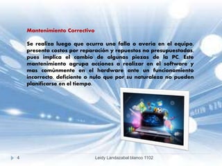 Mantenimiento Correctivo
Se realiza luego que ocurra una falla o avería en el equipo,
presenta costos por reparación y repuestos no presupuestadas,
pues implica el cambio de algunas piezas de la PC. Este
mantenimiento agrupa acciones a realizar en el software y
mas comúnmente en el hardware ante un funcionamiento
incorrecto, deficiente o nulo que por su naturaleza no pueden
planificarse en el tiempo.
4 Leidy Landazabal blanco 1102
 