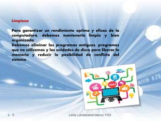 Limpieza
Para garantizar un rendimiento optimo y eficaz de la
computadora, debemos mantenerla limpia y bien
organizada.
Debemos eliminar los programas antiguos, programas
que no utilicemos y las unidades de disco para liberar la
memoria y reducir la posibilidad de conflicto del
sistema.
5 Leidy Landazabal blanco 1102
 