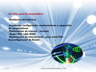 Servicios para la computadora
-Instalación del antivirus.
-Instalación, configuración, mantenimiento y reparación
de computadoras
-Optimización de internet . -Intranet.
- Redes WiFi, LAN, WAN
-Optimización de Internet lenta , poca señal WiFi, -
Desconfiguración de Router .
6 Leidy Landazabal blanco 1102
 