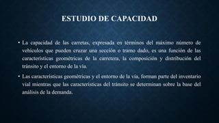 ESTUDIO DE CAPACIDAD
• La capacidad de las carretas, expresada en términos del máximo número de
vehículos que pueden cruzar una sección o tramo dado, es una función de las
características geométricas de la carretera, la composición y distribución del
tránsito y el entorno de la vía.
• Las características geométricas y el entorno de la vía, forman parte del inventario
vial mientras que las características del tránsito se determinan sobre la base del
análisis de la demanda.
 