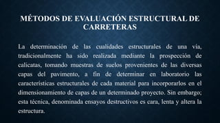 MÉTODOS DE EVALUACIÓN ESTRUCTURAL DE
CARRETERAS
La determinación de las cualidades estructurales de una vía,
tradicionalmente ha sido realizada mediante la prospección de
calicatas, tomando muestras de suelos provenientes de las diversas
capas del pavimento, a fin de determinar en laboratorio las
características estructurales de cada material para incorporarlos en el
dimensionamiento de capas de un determinado proyecto. Sin embargo;
esta técnica, denominada ensayos destructivos es cara, lenta y altera la
estructura.
 