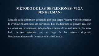 MÉTODO DE LAS DEFLEXIONES (VIGA
BENKELMAN)
Medida de la deflexión generada por una carga rodante y posiblemente
la evaluación del radio de curvatura. Las mediciones se pueden realizar
en todos los pavimentos, independientemente de su naturaleza, por otro
lado la interpretación que se haga de las mismas depende
fundamentalmente de la estructura considerada.
 