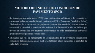 MÉTODO DE ÍNDICE DE CONDICIÓN DE
PAVIMENTO (PCI)
• Su investigación trata sobre (PCI) para pavimentos asfálticos y de concreto en
carreteras Índice de condición del pavimento (PCI – Pavement Condition Index)
El deterioro de la estructura de pavimento es una función de la clase de daño, su
severidad y cantidad o densidad del mismo. La formulación de un índice que
tuviese en cuenta los tres factores mencionados ha sido problemática debido al
gran número de posibles condiciones.
• El cálculo del PCI se fundamenta en los resultados de un inventario visual de la
condición del pavimento en el cual se establecen clase, severidad y cantidad de
cada daño presenta.
 