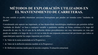 MÉTODOS DE EXPLORACIÓN UTILIZADOS EN
EL MANTENIMIENTO DE CARRETERAS.
En este sentido es posible determinar secciones homogéneas que puedan ser tratadas como “unidades de
diseño”.
Considerando este aspecto tan importante, se han desarrollado metodologías estadísticas que permiten definir
“unidades de diseño” en base a cualquier variable o parámetro medido en forma continua a lo largo del
desarrollo de una vía. En el caso de la deflexión dichos procedimientos son muy interesantes en vista que
puede ser medido a lo largo de vía y a la vez se trata de una respuesta estructural del pavimento que indica su
capacidad para soportar las cargas impuestas por el tráfico.
• Sι: Valor de la suma acumulada en la Progresiva i.
• dι: Valor de la deflexión máxima medida en la Progresiva i.
• D: Deflexión máxima media para la sección completa. Evaluación estructural.
 