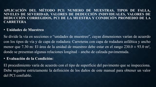 APLICACIÓN DEL MÉTODO PCI: NUMERO DE MUESTRAS, TIPOS DE FALLA,
NIVELES DE SEVERIDAD, VALORES DE DEDUCCIÓN INDIVIDUALES, VALORES DE
DEDUCCIÓN CORREGIDOS, PCI DE LA MUESTRA Y CONDICIÓN PROMEDIO DE LA
CARRETERA
• Unidades de Muestreo
Se divide la vía en secciones o “unidades de muestreo”, cuyas dimensiones varían de acuerdo
con los tipos de vía y de capa de rodadura: Carreteras con capa de rodadura asfáltica y ancho
menor que 7.30 m: El área de la unidad de muestreo debe estar en el rango 230.0 ± 93.0 m²,
donde se presentan algunas relaciones longitud – ancho de calzada pavimentada.
• Evaluación de la Condición:
El procedimiento varía de acuerdo con el tipo de superficie del pavimento que se inspecciona.
Debe seguirse estrictamente la definición de los daños de este manual para obtener un valor
del PCI confiable.
 