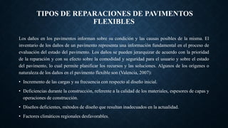 TIPOS DE REPARACIONES DE PAVIMENTOS
FLEXIBLES
Los daños en los pavimentos informan sobre su condición y las causas posibles de la misma. El
inventario de los daños de un pavimento representa una información fundamental en el proceso de
evaluación del estado del pavimento. Los daños se pueden jerarquizar de acuerdo con la prioridad
de la reparación y con su efecto sobre la comodidad y seguridad para el usuario y sobre el estado
del pavimento, lo cual permite planificar los recursos y las soluciones. Algunos de los orígenes o
naturaleza de los daños en el pavimento flexible son (Valencia, 2007):
• Incremento de las cargas y su frecuencia con respecto al diseño inicial.
• Deficiencias durante la construcción, referente a la calidad de los materiales, espesores de capas y
operaciones de construcción.
• Diseños deficientes, métodos de diseño que resultan inadecuados en la actualidad.
• Factores climáticos regionales desfavorables.
 