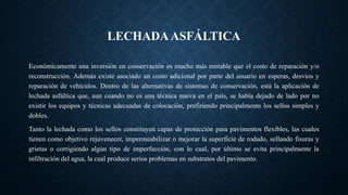 LECHADAASFÁLTICA
Económicamente una inversión en conservación es mucho más rentable que el costo de reparación y/o
reconstrucción. Además existe asociado un costo adicional por parte del usuario en esperas, desvíos y
reparación de vehículos. Dentro de las alternativas de sistemas de conservación, está la aplicación de
lechada asfáltica que, aun cuando no es una técnica nueva en el país, se había dejado de lado por no
existir los equipos y técnicas adecuadas de colocación, prefiriendo principalmente los sellos simples y
dobles.
Tanto la lechada como los sellos constituyen capas de protección para pavimentos flexibles, las cuales
tienen como objetivo rejuvenecer, impermeabilizar o mejorar la superficie de rodado, sellando fisuras y
grietas o corrigiendo algún tipo de imperfección, con lo cual, por último se evita principalmente la
infiltración del agua, la cual produce serios problemas en substratos del pavimento.
 
