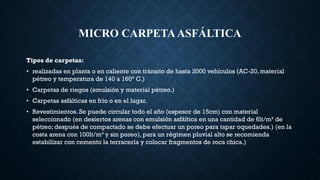 MICRO CARPETAASFÁLTICA
Tipos de carpetas:
• realizadas en planta o en caliente con tránsito de hasta 2000 vehículos (AC-20, material
pétreo y temperatura de 140 a 160° C.)
• Carpetas de riegos (emulsión y material pétreo.)
• Carpetas asfálticas en frío o en el lugar.
• Revestimientos. Se puede circular todo el año (espesor de 15cm) con material
seleccionado (en desiertos arenas con emulsión asfáltica en una cantidad de 6lt/m³ de
pétreo; después de compactado se debe efectuar un poreo para tapar oquedades.) (en la
costa arena con 100lt/m³ y sin poreo), para un régimen pluvial alto se recomienda
estabilizar con cemento la terracería y colocar fragmentos de roca chica.)
 