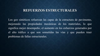 REFUERZOS ESTRUCTURALES
Los geo sintéticos refuerzan las capas de la estructura de pavimento,
mejorando las propiedades mecánicas de los materiales, lo que
significa mejor desempeño, el aumento en los esfuerzos generados por
el alto tráfico a que son sometidas las vías y que pueden traer
problemas de fallas estructurales.
 
