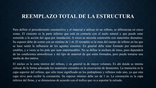 REEMPLAZO TOTAL DE LA ESTRUCTURA
Para definir el procedimiento constructivo y el material a utilizar en un relleno, se diferencian en cinco
zonas. El cimiento es la parte inferior que está en contacto con el suelo natural y que puede estar
sometido a la acción del agua por inundación. A veces se necesita construirlo con materiales drenantes.
Su espesor debe de contar con un mínimo de 1 m. El terraplén es la zona del cuerpo de relleno en las que
se hace sentir la influencia de los agentes externos. En general debe estar formado por materiales
estables, y a veces se les pide que sean impermeables. No se define la anchura de éstos, pues dependerá
de las condiciones atmosféricas y del tipo de material de que estén formados, pero puede tomarse una
media de dos metros.
El núcleo es la zona interior del relleno, y en general la de mayor volumen. Es ahí donde se intenta
colocar de la forma adecuada los materiales extraídos en la excavación de desmontes. La transición es la
capa superior del relleno, que sólo tiene significado en los pedraplenes y rellenos todo uno, ya que esta
capa sirve para recibir la coronación. Su espesor mínimo debe ser de 1 m. La coronación es la capa
inferior del firme, y se dimensiona de acuerdo con el trafico que va a soportar la calzada.
 