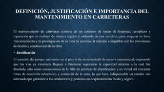 DEFINICIÓN, JUSTIFICACIÓN E IMPORTANCIA DEL
MANTENIMIENTO EN CARRETERAS
El mantenimiento de carreteras consiste en un conjunto de tareas de limpieza, reemplazo y
reparación que se realizan de manera regular y ordenada en una carretera, para asegurar su buen
funcionamiento y la prolongación de su vida de servicio, al máximo compatible con las previsiones
de diseño y construcción de la obra.
• Justificación
El aumento del parque automotor en el país se ha incrementado de manera exponencial, originando
que las vías ya existentes lleguen a funcionar superando la capacidad máxima a la cual fue
diseñada, esto como consecuencia de la falta de políticas de planificación y en virtud del creciente
ritmo de desarrollo urbanístico y comercial de la zona, lo que hace indispensable un estudio vial
adecuado que garantice a los conductores y peatones un desplazamiento fluido y seguro.
 