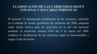 CLASIFICACIÓN DE LAS CARRETERAS SEGÚN
CONAVIAL Y SUS CARACTERÍSTICAS
El numeral 1.2 denominado clasificación de las carreteras, contenido
en el manual de diseño geométrico de carreteras del 2008, adoptado
como norma técnica para los proyectos de la red vial nacional,
mediante la resolución número 0744 del 4 de marzo del 2009,
establece la clasificación de las carreteras según su funcionalidad y
según el tipo de terreno
 