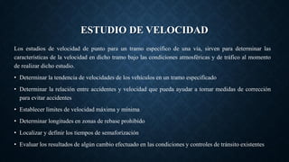 ESTUDIO DE VELOCIDAD
Los estudios de velocidad de punto para un tramo específico de una vía, sirven para determinar las
características de la velocidad en dicho tramo bajo las condiciones atmosféricas y de tráfico al momento
de realizar dicho estudio.
• Determinar la tendencia de velocidades de los vehículos en un tramo especificado
• Determinar la relación entre accidentes y velocidad que pueda ayudar a tomar medidas de corrección
para evitar accidentes
• Establecer límites de velocidad máxima y mínima
• Determinar longitudes en zonas de rebase prohibido
• Localizar y definir los tiempos de semaforización
• Evaluar los resultados de algún cambio efectuado en las condiciones y controles de tránsito existentes
 