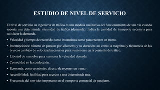 ESTUDIO DE NIVEL DE SERVICIO
El nivel de servicio en ingeniería de tráfico es una medida cualitativa del funcionamiento de una vía cuando
soporta una determinada intensidad de tráfico (demanda). Indica la cantidad de transporte necesaria para
satisfacer la demanda.
• Velocidad y tiempo de recorrido: tanto instantánea como para recorrer un tramo.
• Interrupciones: número de paradas por kilómetro y su duración, así como la magnitud y frecuencia de los
bruscos cambios de velocidad necesarios para mantenerse en la corriente de tráfico.
• Libertad de maniobra para mantener la velocidad deseada.
• Comodidad en la conducción.
• Economía: coste económico directo de recorrer un tramo.
• Accesibilidad: facilidad para acceder a una determinada ruta.
• Frecuencia del servicio: importante en el transporte comercial de pasajeros.
 