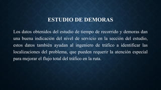 ESTUDIO DE DEMORAS
Los datos obtenidos del estudio de tiempo de recorrido y demoras dan
una buena indicación del nivel de servicio en la sección del estudio,
estos datos también ayudan al ingeniero de tráfico a identificar las
localizaciones del problema, que pueden requerir la atención especial
para mejorar el flujo total del tráfico en la ruta.
 