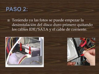  Teniendo ya las fotos se puede empezar la
desinstalación del disco duro primero quitando
los cables IDE/SATA y el cable de corriente.
 