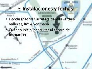 3-Instalaciones y fechas
• Dónde Madrid Carretera de Villaverde a
  Vallecas, Km 4 ver mapa
• Cuándo Inicio: consultar al centro de
  formación
 