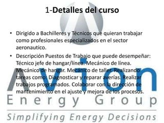1-Detalles del curso

• Dirigido a Bachilleres y Técnicos que quieran trabajar
  como profesionales especializados en el sector
  aeronautico.
• Descripción Puestos de Trabajo que puede desempeñar:
  Técnico jefe de hangar/línea. Mecánico de línea.
  Mecánico de hangar. Mecánico de taller. Realizando
  tareas como: Diagnosticar y reparar averías. Realizar
  trabajos programados. Colaborar con la dirección de
  mantenimiento en el ajuste y mejora de los procesos.
 