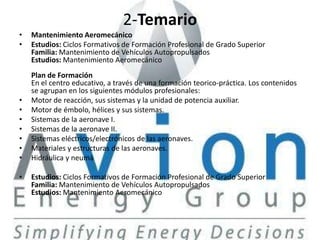 2-Temario
•   Mantenimiento Aeromecánico
•   Estudios: Ciclos Formativos de Formación Profesional de Grado Superior
    Familia: Mantenimiento de Vehículos Autopropulsados
    Estudios: Mantenimiento Aeromecánico
    Plan de Formación
    En el centro educativo, a través de una formación teorico-práctica. Los contenidos
    se agrupan en los siguientes módulos profesionales:
•   Motor de reacción, sus sistemas y la unidad de potencia auxiliar.
•   Motor de émbolo, hélices y sus sistemas.
•   Sistemas de la aeronave I.
•   Sistemas de la aeronave II.
•   Sistemas eléctricos/electrónicos de las aeronaves.
•   Materiales y estructuras de las aeronaves.
•   Hidráulica y neumá

•   Estudios: Ciclos Formativos de Formación Profesional de Grado Superior
    Familia: Mantenimiento de Vehículos Autopropulsados
    Estudios: Mantenimiento Aeromecánico
 