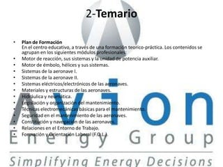 2-Temario

•   Plan de Formación
    En el centro educativo, a través de una formación teorico-práctica. Los contenidos se
    agrupan en los siguientes módulos profesionales:
•   Motor de reacción, sus sistemas y la unidad de potencia auxiliar.
•   Motor de émbolo, hélices y sus sistemas.
•   Sistemas de la aeronave I.
•   Sistemas de la aeronave II.
•   Sistemas eléctricos/electrónicos de las aeronaves.
•   Materiales y estructuras de las aeronaves.
•   Hidráulica y neumática.
•   Legislación y organización del mantenimiento.
•   Técnicas electromecánicas básicas para el mantenimiento.
•   Seguridad en el mantenimiento de las aeronaves.
•   Constitución y navegación de las aeronaves.
•   Relaciones en el Entorno de Trabajo.
•   Formación y Orientación Laboral (F.O.L.).
 