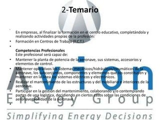 2-Temario
•
    En empresas, al finalizar la formación en el centro educativo, completándola y
    realizando actividades propias de la profesión:
•   Formación en Centros de Trabajo (F.C.T.).
•
    Competencias Profesionales
    Este profesional será capaz de:
•   Mantener la planta de potencia de la aeronave, sus sistemas, accesorios y
    elementos de control.
•   Mantener operativos los sistemas mecánicos/hidráulicos/neumáticos de la
    aeronave, los subconjuntos, componentes y elementos que los constituyen y
    mantener en la línea los sistemas eléctricos y electrónicos.
•   Realizar el mantenimiento de las estructuras y del mobiliario e interiores de la
    aeronave.
•   Participar en la gestión del mantenimiento, colaborando y/o contemplando
    partes de una logística, decidiendo en ciertos casos sobre las condiciones de
    aeronavegabilidad de la aeronave.
•
 