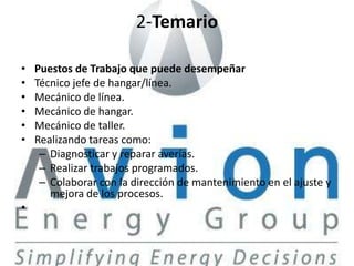 2-Temario

•   Puestos de Trabajo que puede desempeñar
•   Técnico jefe de hangar/línea.
•   Mecánico de línea.
•   Mecánico de hangar.
•   Mecánico de taller.
•   Realizando tareas como:
     – Diagnosticar y reparar averías.
     – Realizar trabajos programados.
     – Colaborar con la dirección de mantenimiento en el ajuste y
       mejora de los procesos.
•
 