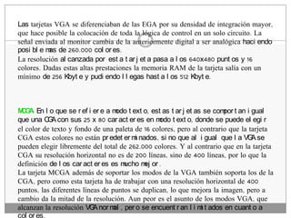 Las tarjetas VGA se diferenciaban de las EGA por su densidad de integración mayor,
que hace posible la colocación de toda la lógica de control en un solo circuito. La
señal enviada al monitor cambia de la anteriormente digital a ser analógica haci endo
posi bl e m de 260.000 col or es.
           as
La resolución al canzada por est a t ar j et a pasa a l os 640x480 punt os y 16
colores. Dadas estas altas prestaciones la memoria RAM de la tarjeta salía con un
mínimo de 256 Kbyt e y pudi endo l l egas hast a l os 512 Kbyt e.



M G : En l o que se r ef i er e a m t ext o, est as t ar j et as se com t an i gual
 CA                                odo                                 por
que una C A con sus 25 x 80 car act er es en m t ext o, donde se puede el egi r
           G                                     odo
el color de texto y fondo de una paleta de 16 colores, pero al contrario que la tarjeta
CGA estos colores no están pr edet er m nados, si no que al i gual que l a VG se
                                         i                                       A
pueden elegir libremente del total de 262.000 colores. Y al contrario que en la tarjeta
CGA su resolución horizontal no es de 200 líneas, sino de 400 líneas, por lo que la
definición de l os car act er es es mucho m or .
                                            ej
La tarjeta MCGA además de soportar los modos de la VGA también soporta los de la
CGA, pero como esta tarjeta ha de trabajar con una resolución horizontal de 400
puntos, las diferentes líneas de puntos se duplican, lo que mejora la imagen, pero a
cambio da la mitad de la resolución. Aun peor es el asunto de los modos VGA, que
alcanzan la resolución VG nor m , per o se encuent r an l i m t ados en cuant o a
                           A      al                            i
col or es.
 