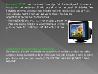Monitores SVGA: mas conocidos como súper VGA estos tipos de monitores
estándares f uer on desar r ol l ado par a el i m nar i ncom i bi l i dades, f ue
                                                 i          pat
l anzado en 19989 diseñado para brindar mayores resoluciones que el VGA.
Este estándar cuent a con var i as ver si ones, l os cual es
sopor t an di f er ent es r esol uci ones
- Resolución de 800 600, 1024_768 píxeles y super i or es.
- Para este nuevo monitor se desarrollaron diferentes modelos de tarjetas
gráficas com ATI , G
             o:         eFor ce, N D A, ent r e ot r os.
                                  VI I
-




Clasificación según tecnología de monitores
En cuanto al tipo de tecnología los monitores se pueden clasificar en varios
aspectos. Estas evoluciones de la tecnología han sido llevadas a cabo en parte
por el ahorro de energía, tamaño y por br i ndar un nuevo pr oduct o en el
m cado.
 er
 