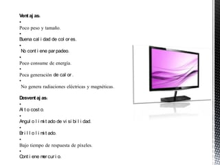 Vent aj as:
•
Poco peso y tamaño.
•
Buena cal i dad de col or es.
•
 N cont i ene par padeo.
  o
•
Poco consume de energía.
•
Poca generación de cal or .
•
 No genera radiaciones eléctricas y magnéticas.

D esvent aj as:
•
Al t o cost o.
•
Angul o l i m t ado de vi si bi l i dad.
                i
•
Br i l l o l i m t ado.
                i
•
Bajo tiempo de respuesta de píxeles.
•
C i ene m cur i o.
  ont           er
 