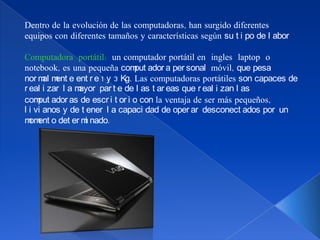 Dentro de la evolución de las computadoras, han surgido diferentes
equipos con diferentes tamaños y características según su t i po de l abor

Computadora portátil: un computador portátil en ingles laptop o
notebook, es una pequeña com ador a per sonal móvil, que pesa
                                put
nor m m e ent r e 1 y 3 Kg. Las computadoras portátiles son capaces de
       al ent
r eal i zar l a mayor par t e de l as t ar eas que r eal i zan l as
com ador as de escr i t or i o con la ventaja de ser más pequeños,
     put
l i vi anos y de t ener l a capaci dad de oper ar desconect ados por un
m ent o det er m nado.
  om               i
 