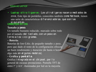 TIPOS DE LAPTOP

 • Lapt op ul t r a l i guer os : Los ul t r al i ger os nacen a m ados de
                                                                  edi
    2008, Este tipo de portátiles, conocidos también com N book, tienen
                                                             o et
    una serie de características di f er enci ador as, que son l as
    si gui ent es:
C R C I STI C S
  A A TER           A
Tamaño y peso:
Un tamaño bastante reducido, marcado sobre todo
por el tamaño del t ecl ado, con un peso en
t or no a l os 1.000 gr am os.
- Batería:
Baterías de Ion-Litio, de pequeño tamaño y peso,
pero que dado el resto de la configuración ofrecen
un buen rendimiento y duración (de hasta 4 horas,
algo más en al gunos m    odel os).
- Gráfica y pant al l a:
Gráfica i nt egr ada en el chi pset , por l o
general de escasas prestaciones. Pantalla TFT de
entre 7'' y 8.9'', iluminadas por led en la mayoría.
 