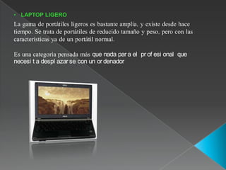 • LAPTOP LIGERO
La gama de portátiles ligeros es bastante amplia, y existe desde hace
tiempo. Se trata de portátiles de reducido tamaño y peso, pero con las
características ya de un portátil normal.

Es una categoría pensada más que nada par a el pr of esi onal que
necesi t a despl azar se con un or denador
 