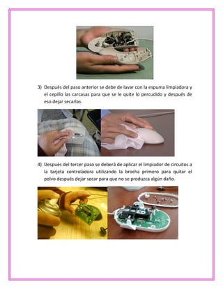 3) Después del paso anterior se debe de lavar con la espuma limpiadora y
el cepillo las carcasas para que se le quite lo percudido y después de
eso dejar secarlas.
4) Después del tercer paso se deberá de aplicar el limpiador de circuitos a
la tarjeta controladora utilizando la brocha primero para quitar el
polvo después dejar secar para que no se produzca algún daño.
 