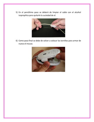 5) En el penúltimo paso se deberá de limpiar el cable con el alcohol
isopropílico para quitarle la suciedad de el.
6) Como paso final se debe de volver a colocar los tornillos para armar de
nuevo el mouse.
 
